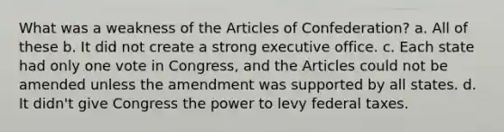 What was a weakness of the Articles of Confederation? a. All of these b. It did not create a strong executive office. c. Each state had only one vote in Congress, and the Articles could not be amended unless the amendment was supported by all states. d. It didn't give Congress the power to levy federal taxes.