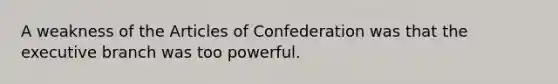 A weakness of the Articles of Confederation was that the executive branch was too powerful.