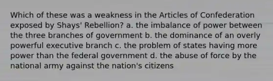 Which of these was a weakness in the Articles of Confederation exposed by Shays' Rebellion? a. the imbalance of power between the three branches of government b. the dominance of an overly powerful executive branch c. the problem of states having more power than the federal government d. the abuse of force by the national army against the nation's citizens