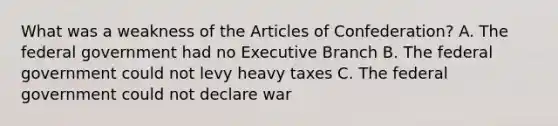 What was a weakness of the Articles of Confederation? A. The federal government had no Executive Branch B. The federal government could not levy heavy taxes C. The federal government could not declare war