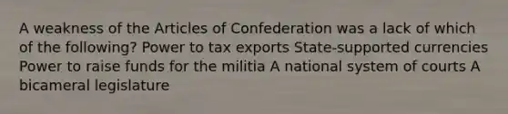 A weakness of the Articles of Confederation was a lack of which of the following? Power to tax exports State-supported currencies Power to raise funds for the militia A national system of courts A bicameral legislature