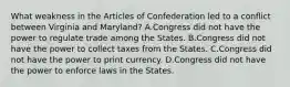 What weakness in the Articles of Confederation led to a conflict between Virginia and Maryland? A.Congress did not have the power to regulate trade among the States. B.Congress did not have the power to collect taxes from the States. C.Congress did not have the power to print currency. D.Congress did not have the power to enforce laws in the States.