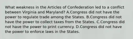 What weakness in the Articles of Confederation led to a conflict between Virginia and Maryland? A.Congress did not have the power to regulate trade among the States. B.Congress did not have the power to collect taxes from the States. C.Congress did not have the power to print currency. D.Congress did not have the power to enforce laws in the States.