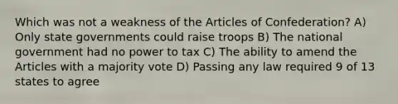 Which was not a weakness of the Articles of Confederation? A) Only state governments could raise troops B) The national government had no power to tax C) The ability to amend the Articles with a majority vote D) Passing any law required 9 of 13 states to agree