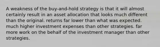 A weakness of the buy-and-hold strategy is that it will almost certainly result in an asset allocation that looks much different than the original. returns far lower than what was expected. much higher investment expenses than other strategies. far more work on the behalf of the investment manager than other strategies.