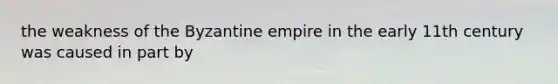 the weakness of the Byzantine empire in the early 11th century was caused in part by