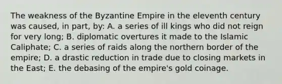 The weakness of the Byzantine Empire in the eleventh century was caused, in part, by: A. a series of ill kings who did not reign for very long; B. diplomatic overtures it made to the Islamic Caliphate; C. a series of raids along the northern border of the empire; D. a drastic reduction in trade due to closing markets in the East; E. the debasing of the empire's gold coinage.