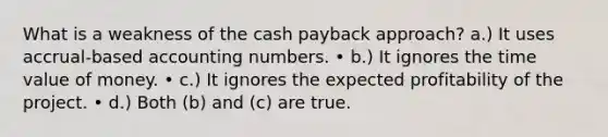 What is a weakness of the cash payback approach? a.) It uses accrual-based accounting numbers. • b.) It ignores the time value of money. • c.) It ignores the expected profitability of the project. • d.) Both (b) and (c) are true.