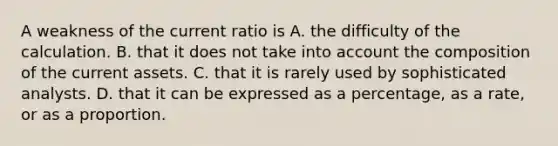 A weakness of the current ratio is A. the difficulty of the calculation. B. that it does not take into account the composition of the current assets. C. that it is rarely used by sophisticated analysts. D. that it can be expressed as a percentage, as a rate, or as a proportion.