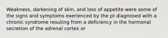 Weakness, darkening of skin, and loss of appetite were some of the signs and symptoms exerienced by the pt diagnosed with a chronic syndrome resuting from a deficiency in the hormonal secretion of the adrenal cortex or