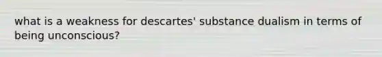 what is a weakness for descartes' substance dualism in terms of being unconscious?