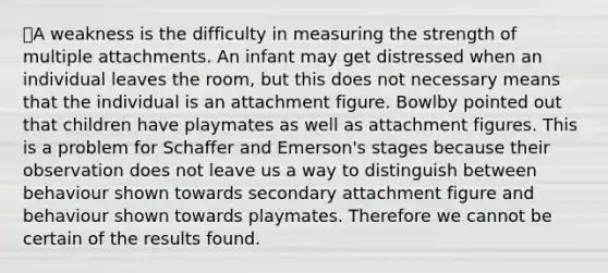 ❌A weakness is the difficulty in measuring the strength of multiple attachments. An infant may get distressed when an individual leaves the room, but this does not necessary means that the individual is an attachment figure. Bowlby pointed out that children have playmates as well as attachment figures. This is a problem for Schaffer and Emerson's stages because their observation does not leave us a way to distinguish between behaviour shown towards secondary attachment figure and behaviour shown towards playmates. Therefore we cannot be certain of the results found.