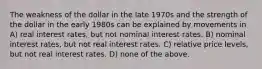 The weakness of the dollar in the late 1970s and the strength of the dollar in the early 1980s can be explained by movements in A) real interest rates, but not nominal interest rates. B) nominal interest rates, but not real interest rates. C) relative price levels, but not real interest rates. D) none of the above.