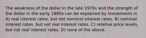 The weakness of the dollar in the late 1970s and the strength of the dollar in the early 1980s can be explained by movements in A) real interest rates, but not nominal interest rates. B) nominal interest rates, but not real interest rates. C) relative price levels, but not real interest rates. D) none of the above.