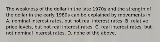 The weakness of the dollar in the late 1970s and the strength of the dollar in the early 1980s can be explained by movements in A. nominal interest rates, but not real interest rates. B. relative price levels, but not real interest rates. C. real interest rates, but not nominal interest rates. D. none of the above.