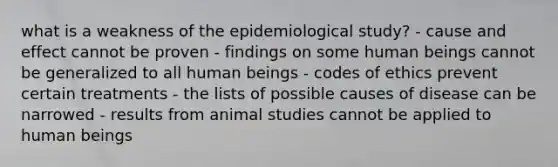 what is a weakness of the epidemiological study? - cause and effect cannot be proven - findings on some human beings cannot be generalized to all human beings - codes of ethics prevent certain treatments - the lists of possible causes of disease can be narrowed - results from animal studies cannot be applied to human beings