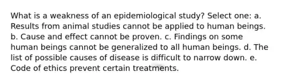 What is a weakness of an epidemiological study? Select one: a. Results from animal studies cannot be applied to human beings. b. Cause and effect cannot be proven. c. Findings on some human beings cannot be generalized to all human beings. d. The list of possible causes of disease is difficult to narrow down. e. Code of ethics prevent certain treatments.