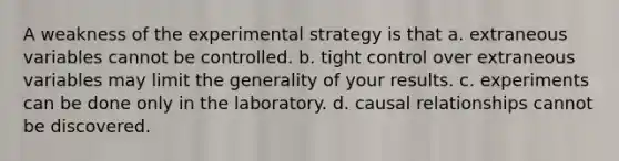 A weakness of the experimental strategy is that a. extraneous variables cannot be controlled. b. tight control over extraneous variables may limit the generality of your results. c. experiments can be done only in the laboratory. d. causal relationships cannot be discovered.