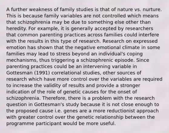 A further weakness of family studies is that of nature vs. nurture. This is because family variables are not controlled which means that schizophrenia may be due to something else other than heredity. For example, it is generally accepted by researchers that common parenting practices across families could interfere with the results in this type of research. Research on expressed emotion has shown that the negative emotional climate in some families may lead to stress beyond an individual's coping mechanisms, thus triggering a schizophrenic episode. Since parenting practices could be an intervening variable in Gottesman (1991) correlational studies, other sources of research which have more control over the variables are required to increase the validity of results and provide a stronger indication of the role of genetic causes for the onset of schizophrenia. Therefore, there is a problem with the research question in Gottesman's study because it is not close enough to the proposed cause i.e. genes are a more reductionist approach with greater control over the genetic relationship between the programme participant would be more useful.