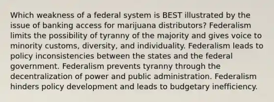 Which weakness of a federal system is BEST illustrated by the issue of banking access for marijuana distributors? Federalism limits the possibility of tyranny of the majority and gives voice to minority customs, diversity, and individuality. Federalism leads to policy inconsistencies between the states and the federal government. Federalism prevents tyranny through the decentralization of power and public administration. Federalism hinders policy development and leads to budgetary inefficiency.