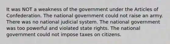 It was NOT a weakness of the government under the Articles of Confederation. The national government could not raise an army. There was no national judicial system. The national government was too powerful and violated state rights. The national government could not impose taxes on citizens.