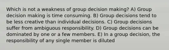 Which is not a weakness of group decision making? A) Group decision making is time consuming. B) Group decisions tend to be less creative than individual decisions. C) Group decisions suffer from ambiguous responsibility. D) Group decisions can be dominated by one or a few members. E) In a group decision, the responsibility of any single member is diluted