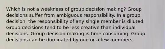 Which is not a weakness of group decision making? Group decisions suffer from ambiguous responsibility. In a group decision, the responsibility of any single member is diluted. Group decisions tend to be less creative than individual decisions. Group decision making is time consuming. Group decisions can be dominated by one or a few members.