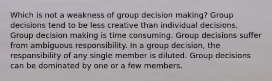 Which is not a weakness of group decision making? Group decisions tend to be less creative than individual decisions. Group decision making is time consuming. Group decisions suffer from ambiguous responsibility. In a group decision, the responsibility of any single member is diluted. Group decisions can be dominated by one or a few members.