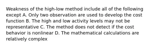 Weakness of the high-low method include all of the following except A. Only two observation are used to develop the cost function B. The high and low activity levels may not be representative C. The method does not detect if the cost behavior is nonlinear D. The mathematical calculations are relatively complex