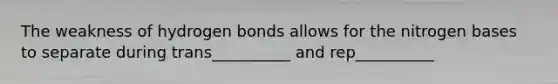 The weakness of hydrogen bonds allows for the nitrogen bases to separate during trans__________ and rep__________