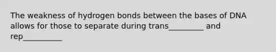 The weakness of hydrogen bonds between the bases of DNA allows for those to separate during trans_________ and rep__________