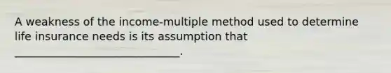 A weakness of the income-multiple method used to determine life insurance needs is its assumption that ______________________________.