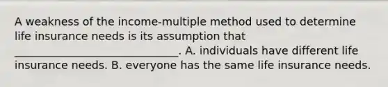 A weakness of the income-multiple method used to determine life insurance needs is its assumption that ______________________________. A. individuals have different life insurance needs. B. everyone has the same life insurance needs.