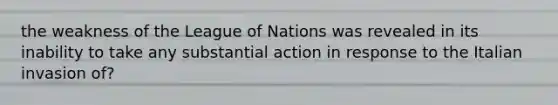 the weakness of the League of Nations was revealed in its inability to take any substantial action in response to the Italian invasion of?