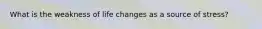 What is the weakness of life changes as a source of stress?