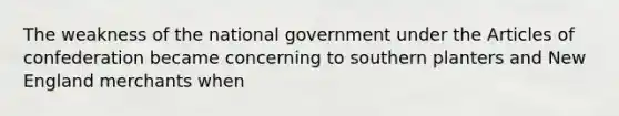 The weakness of the national government under the Articles of confederation became concerning to southern planters and New England merchants when