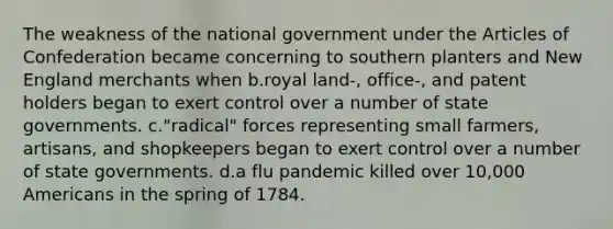 The weakness of the national government under the Articles of Confederation became concerning to southern planters and New England merchants when b.royal land-, office-, and patent holders began to exert control over a number of state governments. c."radical" forces representing small farmers, artisans, and shopkeepers began to exert control over a number of state governments. d.a flu pandemic killed over 10,000 Americans in the spring of 1784.