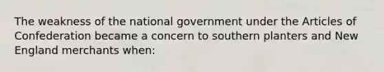 The weakness of the national government under <a href='https://www.questionai.com/knowledge/k5NDraRCFC-the-articles-of-confederation' class='anchor-knowledge'>the articles of confederation</a> became a concern to southern planters and New England merchants when: