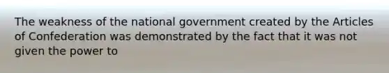 The weakness of the national government created by the Articles of Confederation was demonstrated by the fact that it was not given the power to