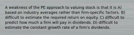 A weakness of the PE approach to valuing stock is that it is A) based on industry averages rather than firm-specific factors. B) difficult to estimate the required return on equity. C) difficult to predict how much a firm will pay in dividends. D) difficult to estimate the constant growth rate of a firm's dividends.