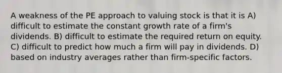 A weakness of the PE approach to valuing stock is that it is A) difficult to estimate the constant growth rate of a firm's dividends. B) difficult to estimate the required return on equity. C) difficult to predict how much a firm will pay in dividends. D) based on industry averages rather than firm-specific factors.