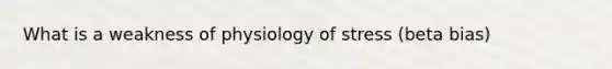 What is a weakness of physiology of stress (beta bias)