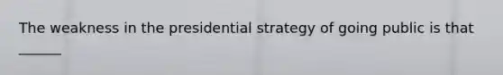 The weakness in the presidential strategy of going public is that ______