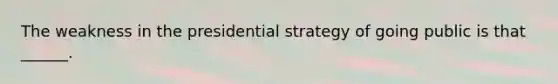 The weakness in the presidential strategy of going public is that ______.