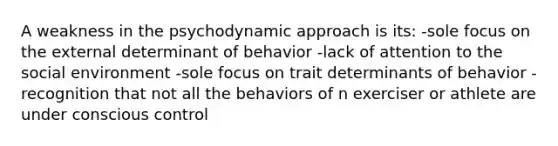 A weakness in the psychodynamic approach is its: -sole focus on the external determinant of behavior -lack of attention to the social environment -sole focus on trait determinants of behavior -recognition that not all the behaviors of n exerciser or athlete are under conscious control