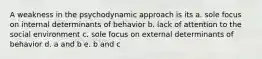 A weakness in the psychodynamic approach is its a. sole focus on internal determinants of behavior b. lack of attention to the social environment c. sole focus on external determinants of behavior d. a and b e. b and c