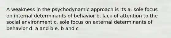 A weakness in the psychodynamic approach is its a. sole focus on internal determinants of behavior b. lack of attention to the social environment c. sole focus on external determinants of behavior d. a and b e. b and c