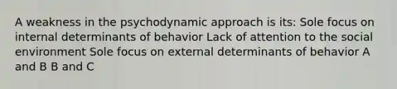 A weakness in the psychodynamic approach is its: Sole focus on internal determinants of behavior Lack of attention to the social environment Sole focus on external determinants of behavior A and B B and C