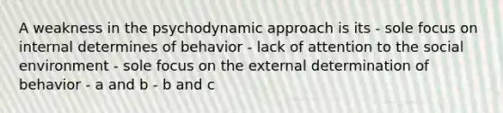 A weakness in the psychodynamic approach is its - sole focus on internal determines of behavior - lack of attention to the social environment - sole focus on the external determination of behavior - a and b - b and c