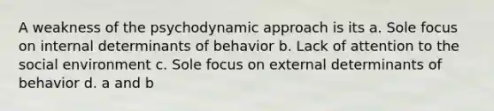 A weakness of the psychodynamic approach is its a. Sole focus on internal determinants of behavior b. Lack of attention to the social environment c. Sole focus on external determinants of behavior d. a and b